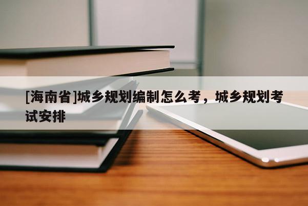 [海南省]城鄉(xiāng)規(guī)劃編制怎么考，城鄉(xiāng)規(guī)劃考試安排