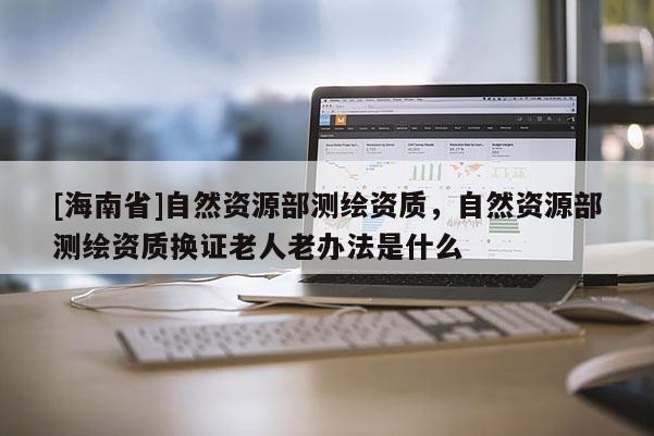 [海南省]自然資源部測(cè)繪資質(zhì)，自然資源部測(cè)繪資質(zhì)換證老人老辦法是什么