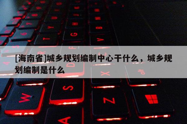 [海南省]城鄉(xiāng)規(guī)劃編制中心干什么，城鄉(xiāng)規(guī)劃編制是什么