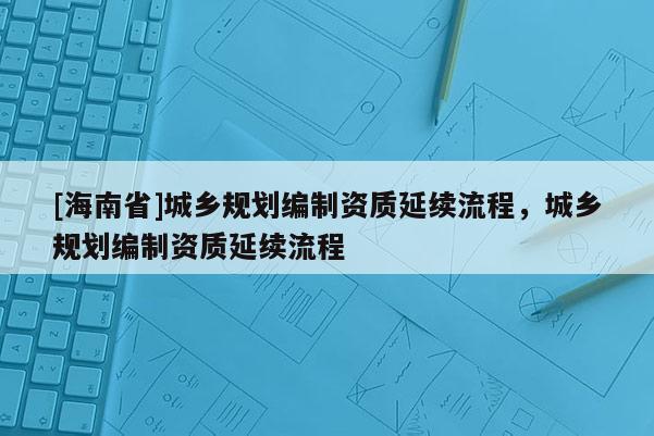 [海南省]城鄉規劃編制資質延續流程，城鄉規劃編制資質延續流程