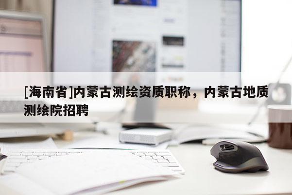 [海南省]內蒙古測繪資質職稱，內蒙古地質測繪院招聘
