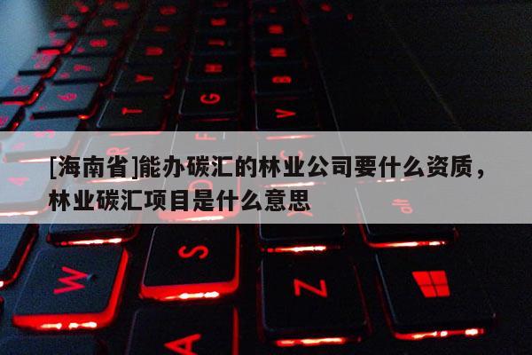 [海南省]能辦碳匯的林業公司要什么資質，林業碳匯項目是什么意思