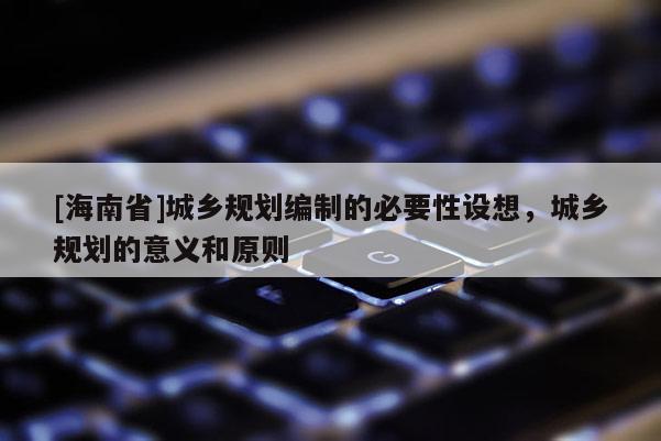 [海南省]城鄉規劃編制的必要性設想，城鄉規劃的意義和原則