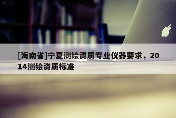[海南省]寧夏測(cè)繪資質(zhì)專(zhuān)業(yè)儀器要求，2014測(cè)繪資質(zhì)標(biāo)準(zhǔn)