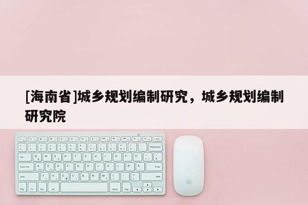 [海南省]城鄉(xiāng)規(guī)劃編制研究，城鄉(xiāng)規(guī)劃編制研究院