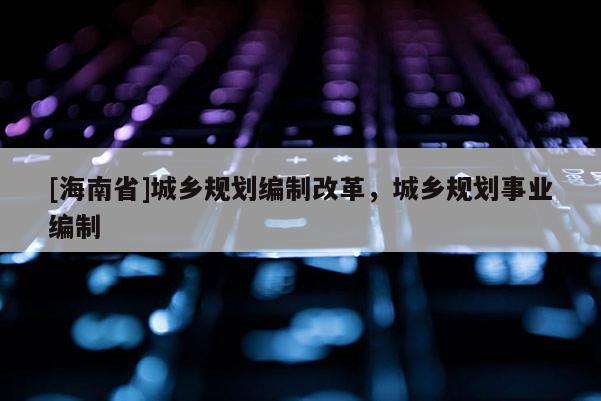 [海南省]城鄉規劃編制改革，城鄉規劃事業編制