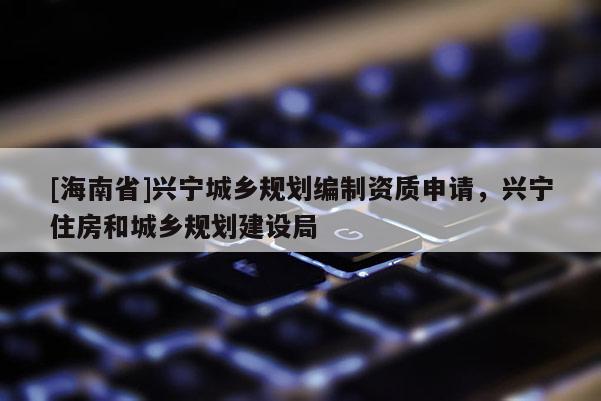 [海南省]興寧城鄉規劃編制資質申請，興寧住房和城鄉規劃建設局