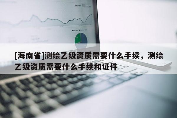 [海南省]測繪乙級資質需要什么手續，測繪乙級資質需要什么手續和證件