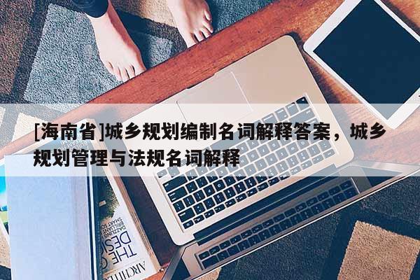[海南省]城鄉規劃編制名詞解釋答案，城鄉規劃管理與法規名詞解釋