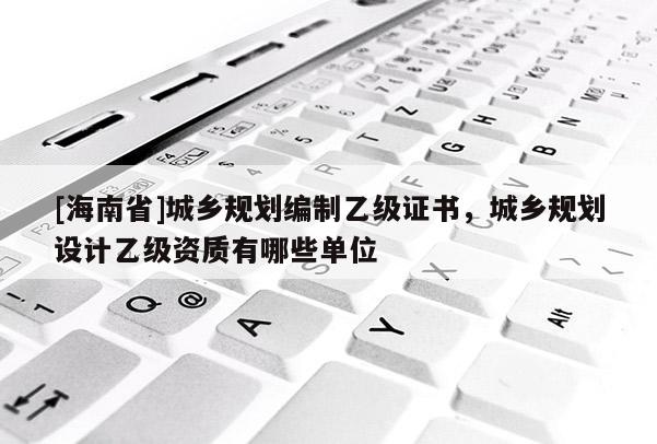 [海南省]城鄉規劃編制乙級證書，城鄉規劃設計乙級資質有哪些單位