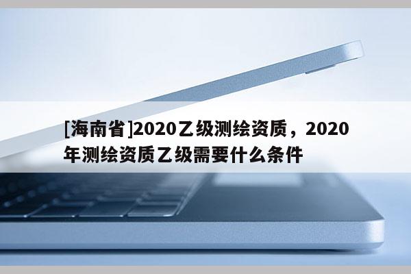 [海南省]2020乙級測繪資質(zhì)，2020年測繪資質(zhì)乙級需要什么條件