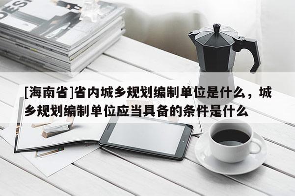 [海南省]省內(nèi)城鄉(xiāng)規(guī)劃編制單位是什么，城鄉(xiāng)規(guī)劃編制單位應(yīng)當(dāng)具備的條件是什么