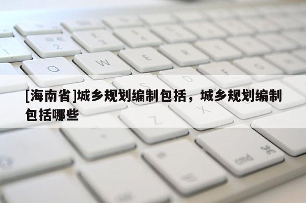 [海南省]城鄉規劃編制包括，城鄉規劃編制包括哪些