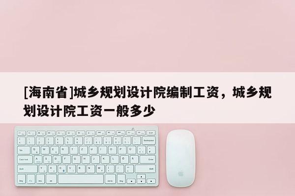 [海南省]城鄉規劃設計院編制工資，城鄉規劃設計院工資一般多少