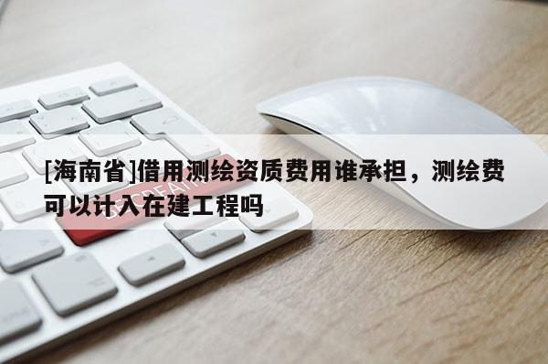 [海南省]借用測繪資質費用誰承擔，測繪費可以計入在建工程嗎