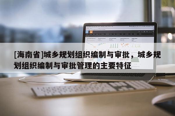 [海南省]城鄉規劃組織編制與審批，城鄉規劃組織編制與審批管理的主要特征