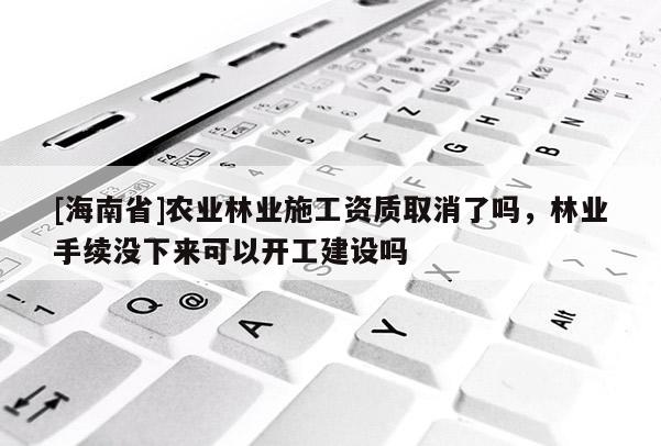 [海南省]農(nóng)業(yè)林業(yè)施工資質(zhì)取消了嗎，林業(yè)手續(xù)沒下來可以開工建設(shè)嗎