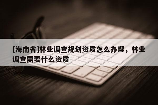 [海南省]林業調查規劃資質怎么辦理，林業調查需要什么資質