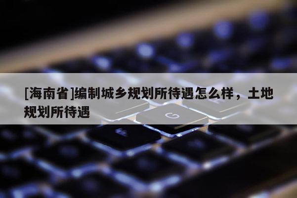 [海南省]編制城鄉規劃所待遇怎么樣，土地規劃所待遇