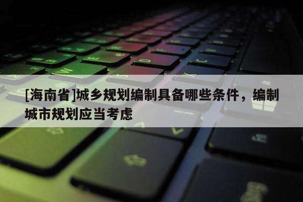 [海南省]城鄉規劃編制具備哪些條件，編制城市規劃應當考慮
