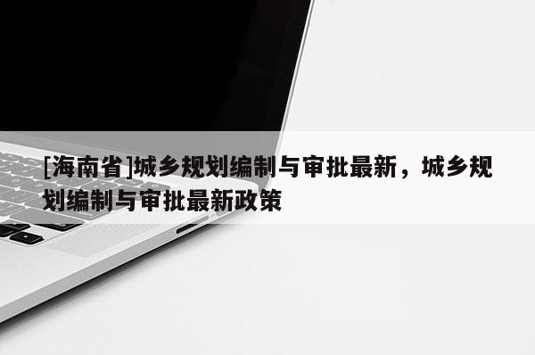 [海南省]城鄉規劃編制與審批最新，城鄉規劃編制與審批最新政策