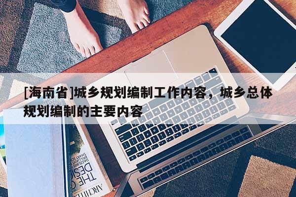 [海南省]城鄉規劃編制工作內容，城鄉總體規劃編制的主要內容