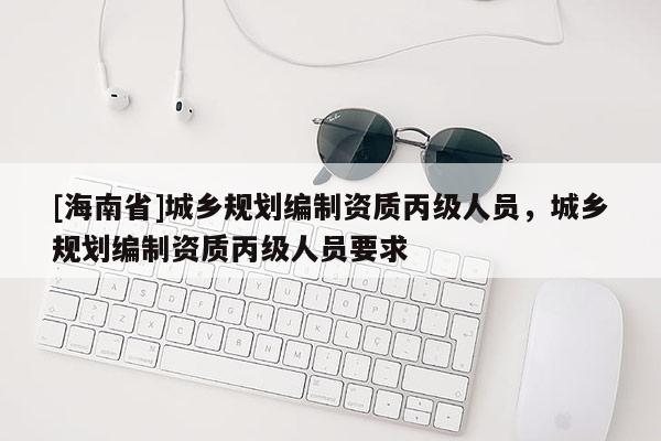 [海南省]城鄉規劃編制資質丙級人員，城鄉規劃編制資質丙級人員要求