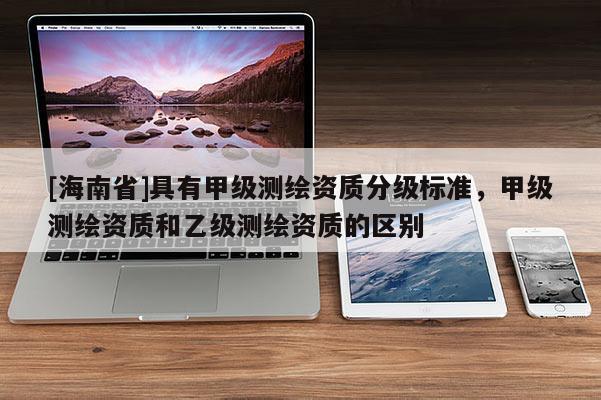 [海南省]具有甲級測繪資質分級標準，甲級測繪資質和乙級測繪資質的區別