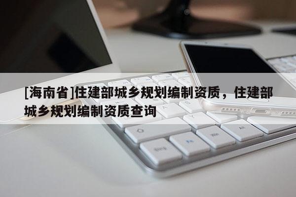 [海南省]住建部城鄉(xiāng)規(guī)劃編制資質(zhì)，住建部城鄉(xiāng)規(guī)劃編制資質(zhì)查詢