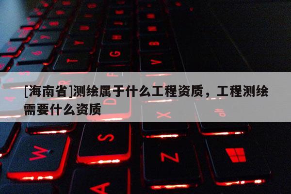[海南省]測繪屬于什么工程資質，工程測繪需要什么資質