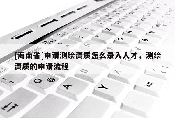 [海南省]申請測繪資質怎么錄入人才，測繪資質的申請流程