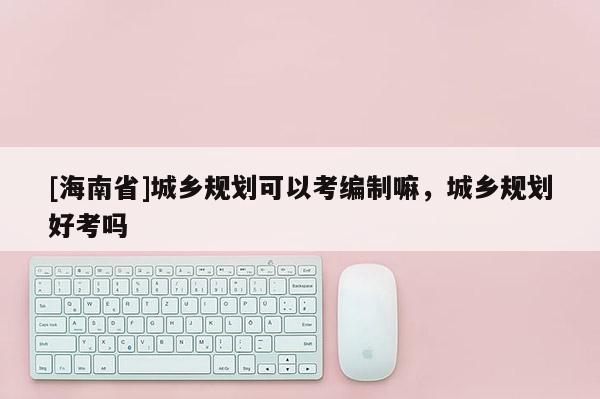 [海南省]城鄉規劃可以考編制嘛，城鄉規劃好考嗎