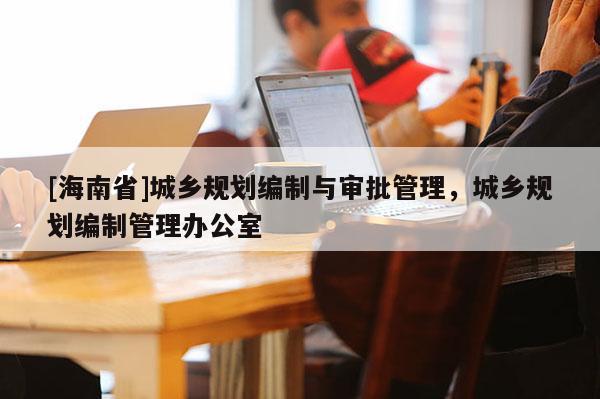[海南省]城鄉規劃編制與審批管理，城鄉規劃編制管理辦公室