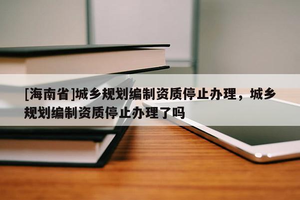 [海南省]城鄉規劃編制資質停止辦理，城鄉規劃編制資質停止辦理了嗎