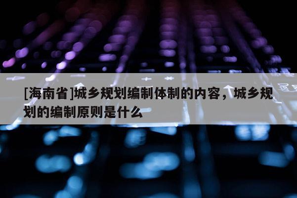 [海南省]城鄉(xiāng)規(guī)劃編制體制的內(nèi)容，城鄉(xiāng)規(guī)劃的編制原則是什么