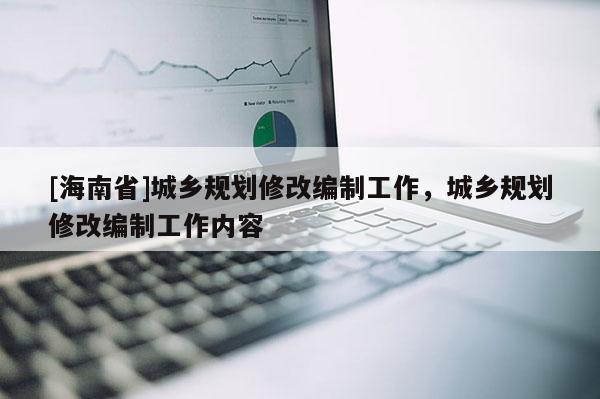 [海南省]城鄉規劃修改編制工作，城鄉規劃修改編制工作內容
