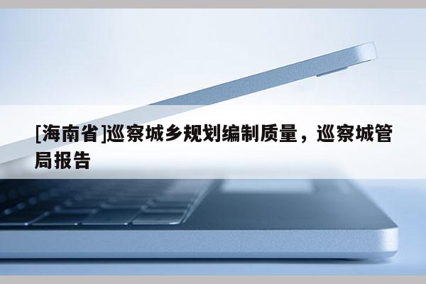 [海南省]巡察城鄉規劃編制質量，巡察城管局報告