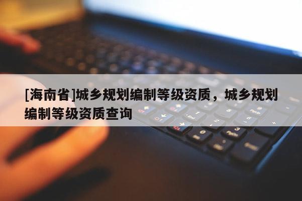 [海南省]城鄉規劃編制等級資質，城鄉規劃編制等級資質查詢