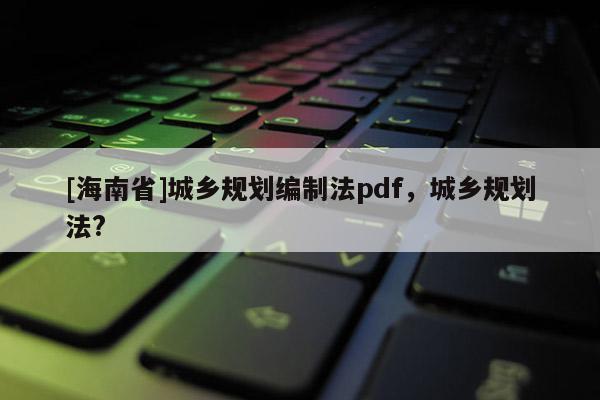 [海南省]城鄉規劃編制法pdf，城鄉規劃法?