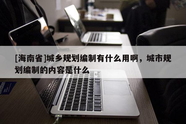 [海南省]城鄉(xiāng)規(guī)劃編制有什么用啊，城市規(guī)劃編制的內(nèi)容是什么