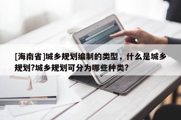 [海南省]城鄉規劃編制的類型，什么是城鄉規劃?城鄉規劃可分為哪些種類?