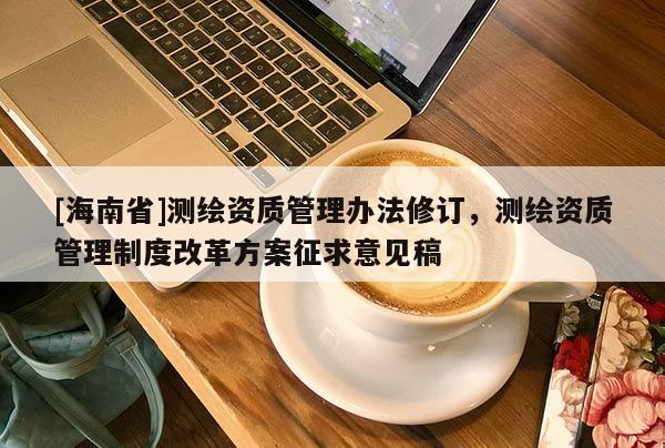 [海南省]測繪資質管理辦法修訂，測繪資質管理制度改革方案征求意見稿