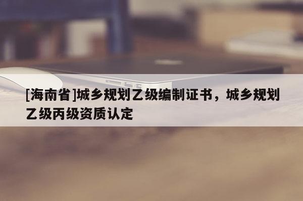 [海南省]城鄉規劃乙級編制證書，城鄉規劃乙級丙級資質認定