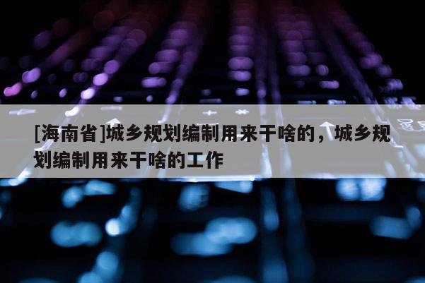 [海南省]城鄉(xiāng)規(guī)劃編制用來干啥的，城鄉(xiāng)規(guī)劃編制用來干啥的工作