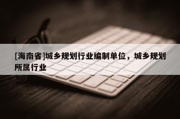 [海南省]城鄉(xiāng)規(guī)劃行業(yè)編制單位，城鄉(xiāng)規(guī)劃所屬行業(yè)