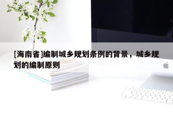 [海南省]編制城鄉規劃條例的背景，城鄉規劃的編制原則