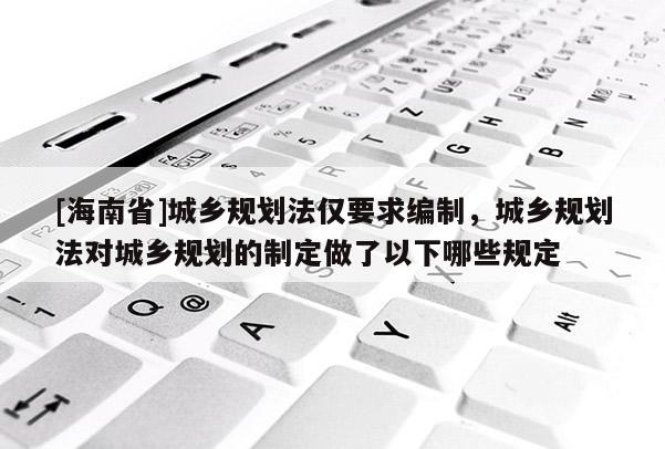 [海南省]城鄉規劃法僅要求編制，城鄉規劃法對城鄉規劃的制定做了以下哪些規定