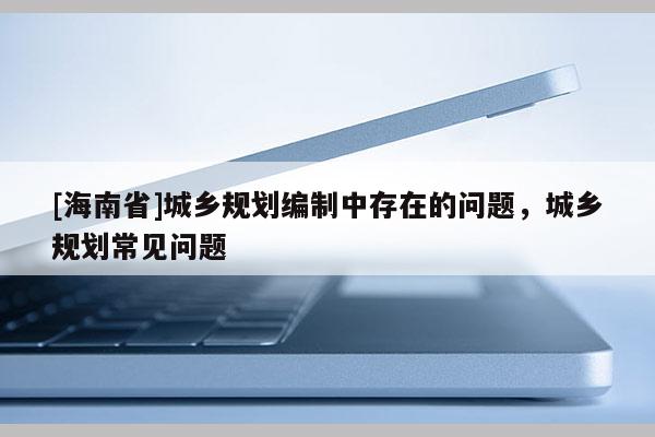 [海南省]城鄉(xiāng)規(guī)劃編制中存在的問題，城鄉(xiāng)規(guī)劃常見問題