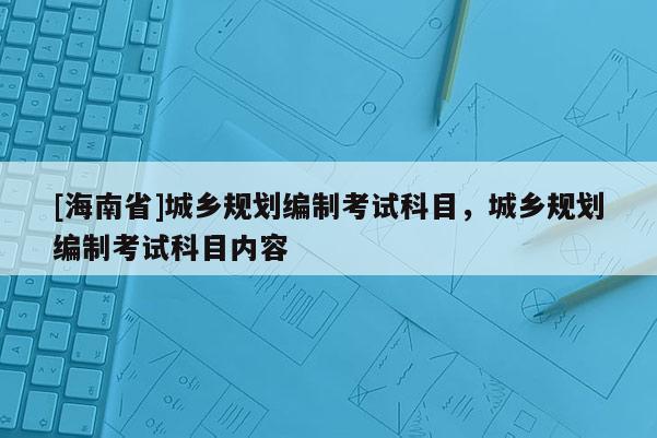 [海南省]城鄉規劃編制考試科目，城鄉規劃編制考試科目內容