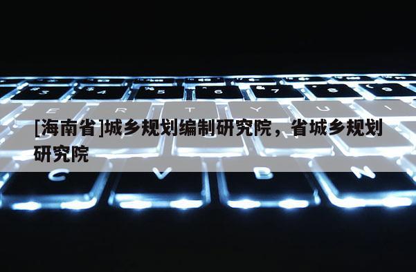 [海南省]城鄉規劃編制研究院，省城鄉規劃研究院